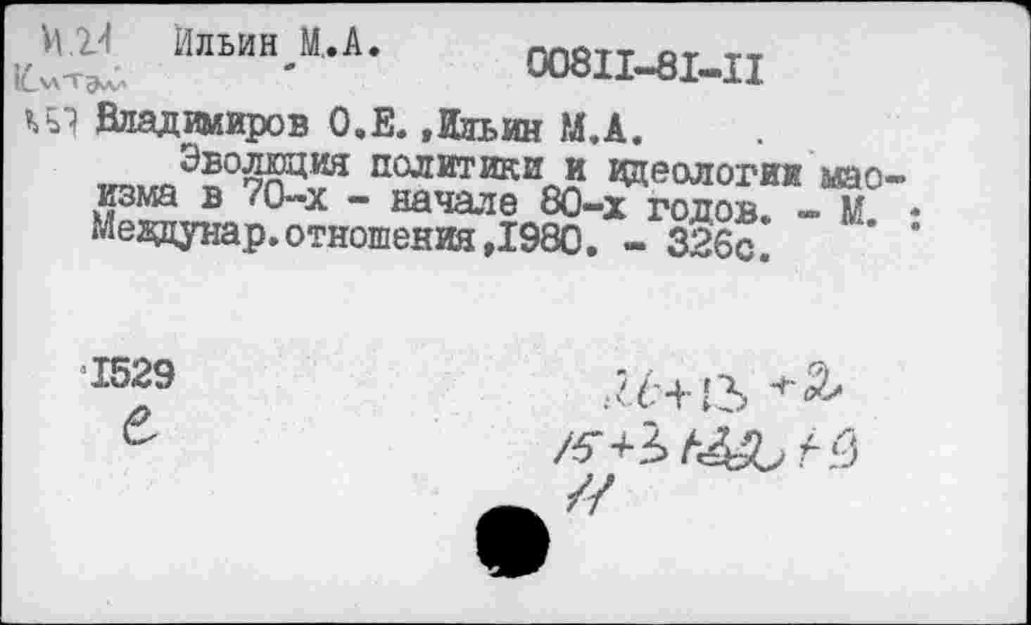 ﻿ММ Ильин М,.А. плйтт от т, 1Счл-тэ^ '	Ш811-81-11
ит Владимиров О.Е. »Ильин М.А.
„1Э1ГОЭ»0;тл11КЯ политики и идеологии мао изма в 70-х - начале 80-х годов. - М мевдунар. отношения ,1980. - 326с.
1529